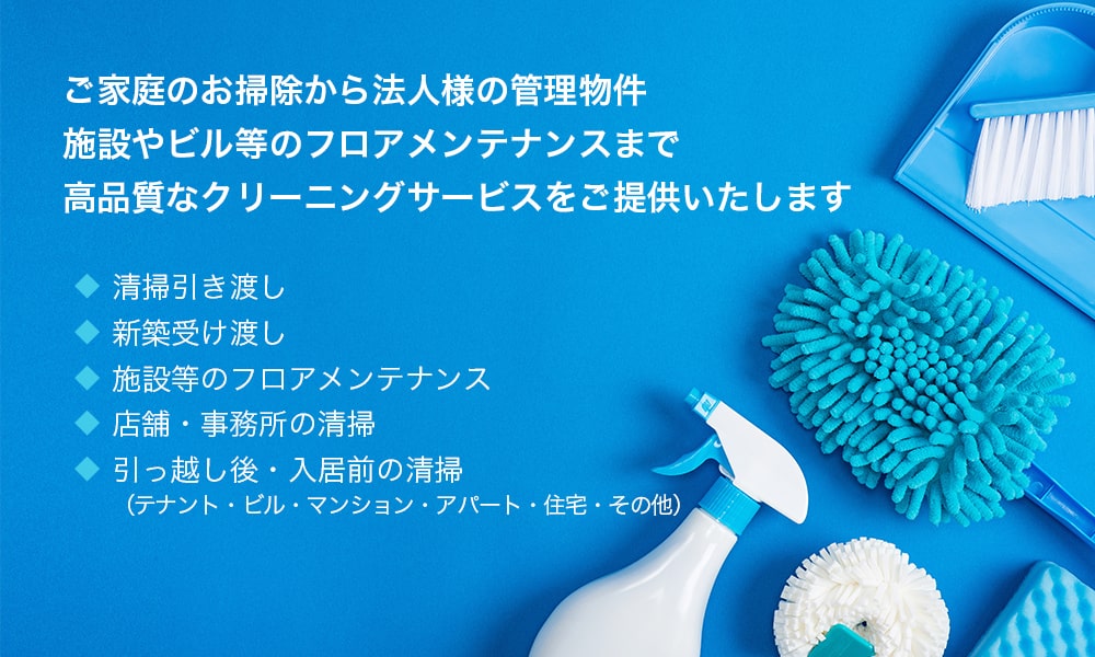 ご家庭のお掃除から法人様の管理物件施設やビル等のフロアメンテナンスまで高品質なクリーニングサービスをご提供いたします ◆清掃引き渡し ◆新築受け渡し ◆施設等のフロアメンテナンス ◆店舗・事務所の清掃 ◆引っ越し後・入居前の清掃（テナント・ビル・マンション・アパート・住宅・その他）